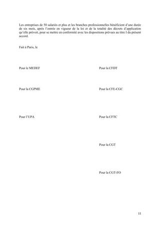 Les entreprises de 50 salariés et plus et les branches professionnelles bénéficient d’une durée
de six mois, après l’entrée en vigueur de la loi et de la totalité des décrets d’application
qu’elle prévoit, pour se mettre en conformité avec les dispositions prévues au titre I du présent
accord.


Fait à Paris, le




Pour le MEDEF                                                  Pour la CFDT




Pour la CGPME                                                  Pour la CFE-CGC




Pour l’UPA                                                     Pour la CFTC




                                                               Pour la CGT




                                                               Pour la CGT-FO




                                                                                              11
 