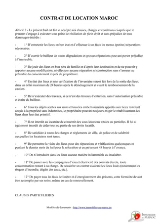 CONTRAT DE LOCATION MAROC
Article 2 - Le présent bail est fait et accepté aux clauses, charges et conditions ci-après que le
preneur s’engage à exécuter sous peine de résiliation de plein droit et sans préjudice de tous
dommages-intérêts :
- 1° D’entretenir les lieux en bon état et d’effectuer à ses frais les menus (petites) réparations
nécessaires.
- 2° D’avertir le bailleur de toutes dégradations et grosses réparations pouvant porter préjudice
à l’immeuble.
- 3° De jouir des lieux en bon père de famille et d’après leur destination et de ne pouvoir y
apporter aucune modification, ni effectuer aucune réparation ni construction sans s’assurer au
préalable du consentement exprès du propriétaire.
- 4° Un état des lieux et une vérification de l’inventaire seront fait lors de la sortie des lieux
dans un délai maximum de 24 heures après le déménagement et avant le remboursement de la
caution.
- 5° De n’exécuter des travaux, si ce n’est des travaux d’entretien, sans l’autorisation préalable
et écrite du bailleur.
- 6° Tous les objets scellés aux murs et tous les embellissements apportés aux lieux resteront
acquis à la propriété sans indemnités, le propriétaire pouvant toujours exiger le rétablissement des
lieux dans leur état primitif.
- 7° Il est interdit au locataire de consentir des sous-locations totales ou partielles. Il lui ai
également interdit de céder tout ou partie de ses droits locatifs.
- 8° De satisfaire à toutes les charges et règlements de ville, de police et de salubrité
auxquelles les locataires sont tenus.
- 9° De permettre la visite des lieux pour des réparations et vérifications quelconques et
pendant le dernier mois du bail pour la relocation et en prévenant 48 heures à l’avance.
- 10° De n’introduire dans les lieux aucune matière inflammable ou insalubre.
- 11° De passer avec les compagnies d’eau et électricité des contrats directs, toute
consommation restant à sa charge. De souscrire un contrat assurant les lieux loués (notamment les
risques d’incendie, dégâts des eaux, etc.).
- 12° De payer tous les frais de timbre et d’enregistrement des présents, cette formalité devant
être accomplie par ses soins, même en cas de renouvellement.
CLAUSES PARTICULIERES
Modèles de documents : http://www.immobilier-au-maroc.eu
 
