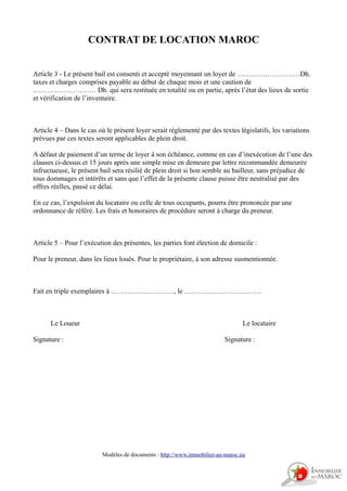 CONTRAT DE LOCATION MAROC
Article 3 - Le présent bail est consenti et accepté moyennant un loyer de ………………………Dh.
taxes et charges comprises payable au début de chaque mois et une caution de
……………………… Dh. qui sera restituée en totalité ou en partie, après l’état des lieux de sortie
et vérification de l’inventaire.
Article 4 – Dans le cas où le présent loyer serait réglementé par des textes législatifs, les variations
prévues par ces textes seront applicables de plein droit.
A défaut de paiement d’un terme de loyer à son échéance, comme en cas d’inexécution de l’une des
clauses ci-dessus et 15 jours après une simple mise en demeure par lettre recommandée demeurée
infructueuse, le présent bail sera résilié de plein droit si bon semble au bailleur, sans préjudice de
tous dommages et intérêts et sans que l’effet de la présente clause puisse être neutralisé par des
offres réelles, passé ce délai.
En ce cas, l’expulsion du locataire ou celle de tous occupants, pourra être prononcée par une
ordonnance de référé. Les frais et honoraires de procédure seront à charge du preneur.
Article 5 – Pour l’exécution des présentes, les parties font élection de domicile :
Pour le preneur, dans les lieux loués. Pour le propriétaire, à son adresse susmentionnée.
Fait en triple exemplaires à ………………………, le ……………………………
Le Loueur Le locataire
Signature : Signature :
Modèles de documents : http://www.immobilier-au-maroc.eu
 
