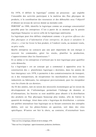 En 1978, il définit la logistique1
comme un processus qui englobe
l’ensemble des activités participant à la maîtrise des flux physiques de
produits, à la coordination des ressources et des débouchés avec l’objectif
d’obtenir un niveau de service donné au moindre coût.
PORTER2
en 1980, identifie la logistique comme un avantage concurrentiel
possible pour les entreprises. C’est à partir de ce moment que la pensée
logistique française va suivre celle de la logistique américaine.
La logistique peut être définie simplement comme « la gestion efficace des
flux physiques et d’information d’une entreprise, de façon à satisfaire le
client » ; c’est lui livrer le bon produit, à l’endroit voulu, au moment voulu,
au prix voulu.
Quelle entreprise ne consacre pas une part importante de son énergie à
recevoir les commandes, gérer les stocks, planifier la production,
s’approvisionner chez les fournisseurs ?
Et ce même si les entreprises n’utilisent pas le mot logistique pour qualifier
cette démarche.
La « logistique » est un concept qui a commencé à apparaître avec la
construction des « plateformes logistique » destinées, dans les années de
leur émergence vers 1970, à permettre à des commissionnaires de transport,
ou à des transporteurs, de réceptionner les marchandises de leurs clients
industriels ou fabricants, les entreposer provisoirement, puis les réexpédier
vers les clients de ces derniers.
Au fil des années, tant en raison des nécessités économiques qu’en raison du
développement de l’informatique permettant l’échange de données et
d’informations, les besoins se sont modifiés pour aboutir à la distribution
des produits en flux physiques beaucoup plus tendus, afin de limiter la
quantité de stockage. Ainsi dans cette « logistique de distribution » certains
ont préféré internaliser leur logistique en se faisant construire des entrepôts
dédiés, soit sur les plates-formes en question, soit dans des sites
spécifiques. D’autres ont fait le choix, au contraire, d’externaliser leurs
1
Dans son livre, la logistique, élément clé de la stratégie, 1978.
2
Dans son livre, la logistique : approvisionnement, production, distribution.
- 10 -
 
