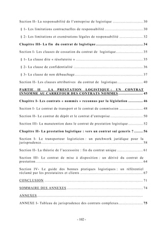 Section II- La responsabilité de l’entreprise de logistique ........................... 30
§ 1- Les limitations contractuelles de responsabilité .................................. 30
§ 2- Les limitations et exonérations légales de responsabilité ..................... 32
Chapitre III- La fin du contrat de logistique .......................................... 34
Section I- Les clauses de cessation du contrat de logistique ........................ 35
§ 1- La clause dite « résolutoire » ............................................................ 35
§ 2- La clause de confidentialité .............................................................. 36
§ 3- La clause de non débauchage............................................................. 37
Section II- Les clauses attributives du contrat de logistique....................... 40
PARTIE II LA PRESTATION LOGISTIQUE : UN CONTRAT
INNOMME AU CARREFOUR DES CONTRATS NOMMES ...................... 45
Chapitre I- Les contrats « nommés » reconnus par la législation ............. 46
Section I- Le contrat de transport et le contrat de commission ..................... 48
Section II- Le contrat de dépôt et le contrat d’entreprise ............................. 50
Section III- La manutention dans le contrat de prestation logistique ............. 52
Chapitre II- La prestation logistique : vers un contrat sui generis ? ........ 56
Section I- Le transporteur logisticien : un patchwork juridique pour la
jurisprudence........................................................................................... 58
Section II- La théorie de l’accessoire : fin du contrat unique ....................... 61
Section III- Le contrat de mise à disposition : un dérivé du contrat de
prestation ................................................................................................ 64
Section IV- Le guide des bonnes pratiques logistiques : un référentiel
réclamé par les prestataires et clients ........................................................ 67
CONCLUSION ........................................................................................ 71
SOMMAIRE DES ANNEXES .................................................................... 74
ANNEXES...............................................................................................
ANNEXE I- Tableau de jurisprudence des contrats complexes...................... 75
- 102 -
 