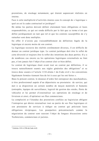 prestations, de stockage notamment, qui étaient auparavant réalisées en
interne.
Face à cette multiplicité d’activités réunies sous le concept de « logistique »
quel en est le cadre contractuel et juridique?
De même les parties doivent définir clairement leurs obligations et leurs
responsabilités, ce qui est rendu difficile par le fait que ce terme n’est pas
défini juridiquement en tant que tel et que les contrats susceptibles de s’y
rattacher sont donc multiples.
En effet il n’existe pas vraisemblablement de définition légale de la
logistique et encore moins de son contrat.
La logistique recouvre des réalités extrêmement diverses, il est difficile de
donner un contrat juridique type. Le contrat juridique doit être le reflet de
cette diversité et toujours être le reflet des intentions des deux parties. Il y a
de nombreux cas encore ou les opérations logistiques externalisés ne font
pas, n’ont jamais fait l’objet d’un contrat clair et bien défini.
Le contrat de logistique étant avant tout un contrat par définition, il se
trouve naturellement soumis aux règles générales des obligations3
et se
trouve donc soumis à l’article 1134 alinéa 1 du Code civil « les conventions
légalement formées tiennent lieu de loi à ceux qui les ont faites ».
Dans le présent contrat, le donneur d’ordre fait entreposer des marchandises,
à titre professionnel auprès d’un dépositaire ou prestataire de service, qui
met à sa disposition un certain nombre de moyen matériels et humains
(entrepôts, équipes de surveillance, logiciel de gestion des stocks, flotte de
véhicule) et lui permet d’externaliser ses opérations de stockage et de
livraison et ainsi, d’optimiser ses flux commerciaux.
La complexité et l’étendue des prestations confiées au logisticien obligent
l’entreprise qui désire externaliser tout ou partie de ses flux logistiques et
son prestataire de services à rédiger un contrat qui précisent leurs
obligations réciproques. Les pourparlers précontractuels comme la
négociation du contrat sont souvent l’objet de longues discussions entre
Techniciens, commerciaux et juristes.
3
(Articles 1101 à 1396 du Code civil)
- 11 -
 
