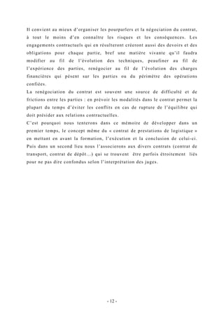 Il convient au mieux d’organiser les pourparlers et la négociation du contrat,
à tout le moins d’en connaître les risques et les conséquences. Les
engagements contractuels qui en résulteront créeront aussi des devoirs et des
obligations pour chaque partie, bref une matière vivante qu’il faudra
modifier au fil de l’évolution des techniques, peaufiner au fil de
l’expérience des parties, renégocier au fil de l’évolution des charges
financières qui pèsent sur les parties ou du périmètre des opérations
confiées.
La renégociation du contrat est souvent une source de difficulté et de
frictions entre les parties : en prévoir les modalités dans le contrat permet la
plupart du temps d’éviter les conflits en cas de rupture de l’équilibre qui
doit présider aux relations contractuelles.
C’est pourquoi nous tenterons dans ce mémoire de développer dans un
premier temps, le concept même du « contrat de prestations de logistique »
en mettant en avant la formation, l’exécution et la conclusion de celui-ci.
Puis dans un second lieu nous l’associerons aux divers contrats (contrat de
transport, contrat de dépôt…) qui se trouvent être parfois étroitement liés
pour ne pas dire confondus selon l’interprétation des juges.
- 12 -
 