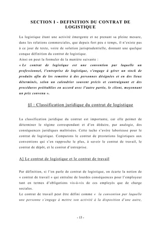 SECTION I - DEFINITION DU CONTRAT DE
LOGISTIQUE
La logistique étant une activité émergente et ne prenant sa pleine mesure,
dans les relations commerciales, que depuis fort peu e temps, il n’existe pas
à ce jour de texte, voire de solution jurisprudentielle, donnant une quelque
conque définition du contrat de logistique.
Ainsi on peut la formuler de la manière suivante :
« Le contrat de logistique est une convention par laquelle un
professionnel, l’entreprise de logistique, s’engage à gérer un stock de
produits afin de les remettre à des personnes désignées et en des lieux
déterminés, selon un calendrier souvent précis et contraignant et des
procédures préétablies en accord avec l’autre partie, le client, moyennant
un prix convenu ».
§I : Classification juridique du contrat de logistique
La classification juridique du contrat est importante, car elle permet de
déterminer le régime correspondant et d’en déduire, par analogie, des
conséquences juridiques maîtrisées. Cette tache s’avère laborieuse pour le
contrat de logistique. Comparons le contrat de prestations logistiques aux
conventions qui s’en rapproche le plus, à savoir le contrat de travail, le
contrat de dépôt, et le contrat d’entreprise.
A] Le contrat de logistique et le contrat de travail
Par définition, si l’on parle de contrat de logistique, on écarte la notion de
« contrat de travail » qui entraîne de lourdes conséquences pour l’employeur
tant en termes d’obligations vis-à-vis de ces employés que de charge
sociales.
Le contrat de travail peut être défini comme « la convention par laquelle
une personne s’engage à mettre son activité à la disposition d’une autre,
- 15 -
 