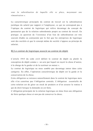 sous la subordination de laquelle elle se place, moyennant une
rémunération ».
La caractéristique principale du contrat de travail est la subordination
juridique du salarié par rapport à l’employeur, ce qui ne correspond pas à
l’optique du contrat de logistique qui relève davantage du concept du
partenariat que de la relation subordonnée propre au contrat de travail. En
pratique ,la question de l’existence d’un lien de subordination est très
souvent éludée ou contournée par le fait que les entreprises de logistique
sont des sociétés et que le concept même de société s’oppose au principe de
salariat.
B] Le contrat de logistique associé au contrat de dépôt
L’article 1915 du code civil définit le contrat de dépôt ou plutôt la
conception de dépôt comme « un acte par lequel on reçoit la chose d’autrui,
à la charge de la garder et de la restituer en nature ».
Le contrat de logistique ne nous semble pas davantage entrer dans cette
catégorie. En effet, l’opération caractéristique de dépôt est la garde et la
conservation de la chose.
Cette obligation se retrouve naturellement dans le contrat de logistique mais
elle n’en constitue pas l’obligation centrale. L’obligation essentielle de
cette relation est de gérer un stock de produits et d’en assurer la remise à
qui de droit lorsque la demande en est faite.
L’obligation principale de la relation logistique est donc bien une obligation
de faire quelque chose et non pas de conserver la chose.
- 16 -
 