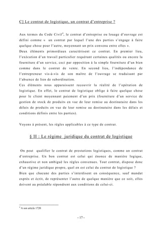 C] Le contrat de logistique, un contrat d’entreprise ?
Aux termes du Code Civil4
, le contrat d’entreprise ou louage d’ouvrage est
défini comme « un contrat par lequel l’une des parties s’engage à faire
quelque chose pour l’autre, moyennant un prix convenu entre elles ».
Deux éléments primordiaux caractérisent ce contrat. En premier lieu,
l’exécution d’un travail particulier requérant certaines qualités ou encore la
fourniture d’un service, ceci par opposition à la simple fourniture d’un bien
comme dans le contrat de vente. En second lieu, l’indépendance de
l’entrepreneur vis-à-vis de son maître de l’ouvrage se traduisant par
l’absence de lien de subordination.
Ces éléments nous apparaissent recouvrir la réalité de l’opération de
logistique. En effet, le contrat de logistique oblige à faire quelque chose
pour le client moyennant paiement d’un prix (fourniture d’un service de
gestion de stock de produits en vue de leur remise au destinataire dans les
délais de produits en vue de leur remise au destinataire dans les délais et
conditions définis entre les parties).
Voyons à présent, les règles applicables à ce type de contrat.
§ II : Le régime juridique du contrat de logistique
On peut qualifier le contrat de prestations logistiques, comme un contrat
d’entreprise. Un bon contrat est celui qui énonce de manière logique,
exhaustive et non ambiguë les règles convenues. Tout contrat, dispose donc
d’un régime juridique propre, quel en est celui du contrat de logistique ?
Bien que chacune des parties s’interdisent en conséquence, sauf mandat
exprès et écrit, de représenter l’autre de quelque manière que ce soit, elles
doivent au préalable répondrent aux conditions de celui-ci.
4
A son article 1720
- 17 -
 