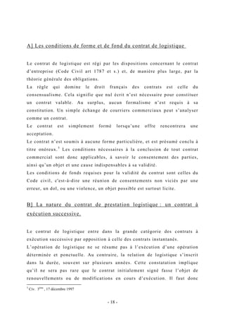 A] Les conditions de forme et de fond du contrat de logistique
Le contrat de logistique est régi par les dispositions concernant le contrat
d’entreprise (Code Civil art 1787 et s.) et, de manière plus large, par la
théorie générale des obligations.
La règle qui domine le droit français des contrats est celle du
consensualisme. Cela signifie que nul écrit n’est nécessaire pour constituer
un contrat valable. Au surplus, aucun formalisme n’est requis à sa
constitution. Un simple échange de courriers commerciaux peut s’analyser
comme un contrat.
Le contrat est simplement formé lorsqu’une offre rencontrera une
acceptation.
Le contrat n’est soumis à aucune forme particulière, et est présumé conclu à
titre onéreux.5
Les conditions nécessaires à la conclusion de tout contrat
commercial sont donc applicables, à savoir le consentement des parties,
ainsi qu’un objet et une cause indispensables à sa validité.
Les conditions de fonds requises pour la validité du contrat sont celles du
Code civil, c'est-à-dire une réunion de consentements non viciés par une
erreur, un dol, ou une violence, un objet possible est surtout licite.
B] La nature du contrat de prestation logistique : un contrat à
exécution successive.
Le contrat de logistique entre dans la grande catégorie des contrats à
exécution successive par opposition à celle des contrats instantanés.
L’opération de logistique ne se résume pas à l’exécution d’une opération
déterminée et ponctuelle. Au contraire, la relation de logistique s’inscrit
dans la durée, souvent sur plusieurs années. Cette constatation implique
qu’il ne sera pas rare que le contrat initialement signé fasse l’objet de
renouvellements ou de modifications en cours d’exécution. Il faut donc
5
Civ. 3ème
, 17 décembre 1997
- 18 -
 
