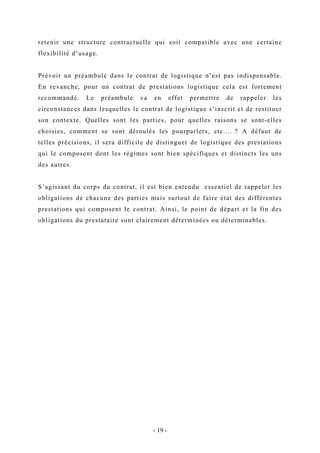 retenir une structure contractuelle qui soit compatible avec une certaine
flexibilité d’usage.
Prévoir un préambule dans le contrat de logistique n’est pas indispensable.
En revanche, pour un contrat de prestations logistique cela est fortement
recommandé. Le préambule va en effet permettre de rappeler les
circonstances dans lesquelles le contrat de logistique s’inscrit et de restituer
son contexte. Quelles sont les parties, pour quelles raisons se sont-elles
choisies, comment se sont déroulés les pourparlers, etc.… ? A défaut de
telles précisions, il sera difficile de distinguer de logistique des prestations
qui le composent dont les régimes sont bien spécifiques et distincts les uns
des autres.
S’agissant du corps du contrat, il est bien entendu essentiel de rappeler les
obligations de chacune des parties mais surtout de faire état des différentes
prestations qui composent le contrat. Ainsi, le point de départ et la fin des
obligations du prestataire sont clairement déterminées ou déterminables.
- 19 -
 