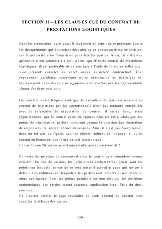 SECTION II – LES CLAUSES CLE DU CONTRAT DE
PRESTATIONS LOGISTIQUES
Dans les prestations logistiques, il faut avoir à l’esprit de se prémunir contre
les désagréments qui pourraient découler de ce consensualisme en insistant
sur la nécessité d’un formalisme pour lier les parties. Ainsi, afin d’éviter
qu’une relation commerciale soit, à tort, qualifiée de contrat de prestations
logistiques, il est préférable de se protéger à l’aide de formules telles que :
« Le présent courrier ne revêt aucun caractère contractuel. Tout
engagement juridique concernant notre négociation de logistique est
expressément subordonné à la signature d’un contrat par les représentants
légaux des deux parties ».
On constate aussi fréquemment que le calendrier de mise en œuvre d’un
contrat de logistique par les opérationnels n’est pas toujours compatible
avec le calendrier de négociation du contrat. Il arrive donc, assez
régulièrement, que le contrat entre en vigueur dans les faits, alors que des
points de négociation, parfois important comme la question des limitations
de responsabilité, restent encore en suspens. Ainsi il n’est pas exceptionnel,
dans un tel cas de figure, que les choses traînent en longueur et qu’un
contrat en bonne est due forme ne soit jamais signé.
En cas de conflit sur un aspect non résolu, que se passera-t-il ?
En vertu du principe du consensualisme, le contrat sera considéré comme
existant. En cas de saisine, les juridictions rechercheront quels sont les
points sur lesquels les parties se sont mises d’accord et ceux qui restent à
définir. Les solutions sur lesquelles les parties sont tombées d’accord seront
alors appliquées. Pour les points pendants ou non résolus, les positions
antinomiques des parties seront écartées, application étant faite du droit
commun.
En d’autres termes le juge reviendra au droit général du contrat pour
suppléer le silence des parties.
- 20 -
 