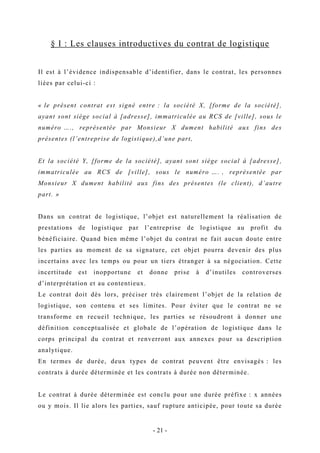 § I : Les clauses introductives du contrat de logistique
Il est à l’évidence indispensable d’identifier, dans le contrat, les personnes
liées par celui-ci :
« le présent contrat est signé entre : la société X, [forme de la société],
ayant sont siège social à [adresse], immatriculée au RCS de [ville], sous le
numéro …., représentée par Monsieur X dument habilité aux fins des
présentes (l’entreprise de logistique),d’une part,
Et la société Y, [forme de la société], ayant sont siège social à [adresse],
immatriculée au RCS de [ville], sous le numéro …. , représentée par
Monsieur X dument habilité aux fins des présentes (le client), d’autre
part. »
Dans un contrat de logistique, l’objet est naturellement la réalisation de
prestations de logistique par l’entreprise de logistique au profit du
bénéficiaire. Quand bien même l’objet du contrat ne fait aucun doute entre
les parties au moment de sa signature, cet objet pourra devenir des plus
incertains avec les temps ou pour un tiers étranger à sa négociation. Cette
incertitude est inopportune et donne prise à d’inutiles controverses
d’interprétation et au contentieux.
Le contrat doit dès lors, préciser très clairement l’objet de la relation de
logistique, son contenu et ses limites. Pour éviter que le contrat ne se
transforme en recueil technique, les parties se résoudront à donner une
définition conceptualisée et globale de l’opération de logistique dans le
corps principal du contrat et renverront aux annexes pour sa description
analytique.
En termes de durée, deux types de contrat peuvent être envisagés : les
contrats à durée déterminée et les contrats à durée non déterminée.
Le contrat à durée déterminée est conclu pour une durée préfixe : x années
ou y mois. Il lie alors les parties, sauf rupture anticipée, pour toute sa durée
- 21 -
 