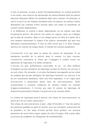 et nul, en principe, ne peut y mettre fin prématurément. Le contrat prend fin
à son terme, sous réserves de mécanismes de renouvellement dont les parties
pourront librement définir les modalités dans leurs contrats. En principe, et
sauf à ce qu’il en soit disposé autrement entre les parties, un contrat à durée
déterminée qui continue d’être exécuté après son terme se transforme en
contrat à durée indéterminée.
A la différence le contrat à durée indéterminée est un contrat sans date
d’expiration précise. On prévoit son entrée en vigueur, mais on n’indique
pas sa date de cessation. Dans ce cas chaque partie est libre d’y mettre fin à
tout moment moyennant le respect d’un préavis raisonnable qui peut être
déterminé contractuellement. Il faut en effet savoir que si le droit français
autorise les contrats de longue durée, il interdit les contrats perpétuels.
L’exclusivité n’est pas dans la nature du contrat de logistique. Il est
néanmoins possible de la prévoir dans le contrat. Le plus souvent,
l’exclusivité concernera le client qui s’engagera à confier toutes ses
opérations de logistique à la même entreprise.
L’inverse est plus difficilement concevable. Il est en effet difficile
d’imaginer qu’une entreprise de logistique accepte de fournir ses services à
un seul client. En revanche, il est plus facilement envisageable qu’un client
ne souhaite pas qu’une entreprise de logistique fournisse ses services à un
de ses concurrents immédiats. Dans une telle hypothèse, il ne s’agira plus
d’exclusivité à proprement parler mais de non-concurrence. Enfin
contrairement à certaines catégories de contrats comme les contrats
d’approvisionnement, il n’existe pas pour le contrat de logistique de
disposition particulière limitant l’exclusivité à une certaine durée.
Le contrat de logistique peut-il prévoir une clause de non-concurrence au
profit de l’un ou l’autre contractant ?
Une clause de non-concurrence à pour objet d’interdire à l’une des parties
de contracter pendant ou après le contrat avec une entreprise concurrente de
la première. Le but étant d’éviter qu’elle fasse profiter son nouveau
partenaire du savoir-faire acquis auprès de celui d’origine. Elle a pour objet
accessoire de compléter les obligations de confidentialité.
- 22 -
 