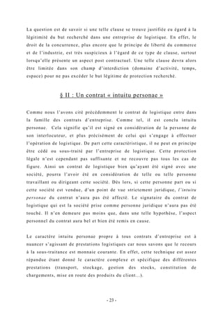 La question est de savoir si une telle clause se trouve justifiée eu égard à la
légitimité du but recherché dans une entreprise de logistique. En effet, le
droit de la concurrence, plus encore que le principe de liberté du commerce
et de l’industrie, est très suspicieux à l’égard de ce type de clause, surtout
lorsqu’elle présente un aspect post contractuel. Une telle clause devra alors
être limitée dans son champ d’interdiction (domaine d’activité, temps,
espace) pour ne pas excéder le but légitime de protection recherché.
§ II : Un contrat « intuitu personae »
Comme nous l’avons cité précédemment le contrat de logistique entre dans
la famille des contrats d’entreprise. Comme tel, il est conclu intuitu
personae. Cela signifie qu’il est signé en considération de la personne de
son interlocuteur, et plus précisément de celui qui s’engage à effectuer
l’opération de logistique. De part cette caractéristique, il ne peut en principe
être cédé ou sous-traité par l’entreprise de logistique. Cette protection
légale n’est cependant pas suffisante et ne recouvre pas tous les cas de
figure. Ainsi un contrat de logistique bien qu’ayant été signé avec une
société, pourra l’avoir été en considération de telle ou telle personne
travaillant ou dirigeant cette société. Dès lors, si cette personne part ou si
cette société est vendue, d’un point de vue strictement juridique, l’intuitu
personae du contrat n’aura pas été affecté. Le signataire du contrat de
logistique qui est la société prise comme personne juridique n’aura pas été
touché. Il n’en demeure pas moins que, dans une telle hypothèse, l’aspect
personnel du contrat aura bel et bien été remis en cause.
Le caractère intuitu personae propre à tous contrats d’entreprise est à
nuancer s’agissant de prestations logistiques car nous savons que le recours
à la sous-traitance est monnaie courante. En effet, cette technique est assez
répandue étant donné le caractère complexe et spécifique des différentes
prestations (transport, stockage, gestion des stocks, constitution de
chargements, mise en route des produits du client...).
- 23 -
 