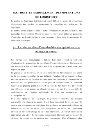 SECTION I -LE DEROULEMENT DES OPERATIONS
DE LOGISTIQUE
Le contrat de logistique doit très clairement définir les droits et obligations
réciproques des parties, et notamment le calendrier des opérations de
logistique.
Le contrat devra organiser dans le détail le mécanisme de déclenchement des
demandes des opérations. Organiser ces procédures avec précision permettra
d’optimiser et de rationaliser la mise en œuvre et la gestion des demandes de
prestation logistique.
§I : La mise en place d’un calendrier des opérations et le
pilotage du contrat
Les parties sont encouragées à définir dans leur contrat le territoire
d’exécution des prestations de logistique. Ce territoire pourra, dès lors, être
une adresse d’usine, des entrepôts, une ville, un périmètre kilométrique, une
région, un pays…
En prévoyant un territoire, on va ainsi permettre la détermination des coûts
de la logistique, contrôler, le cas échéant, l’exclusivité et pouvoir influer
sur son partenaire en étendant ou réduisant son territoire d’intervention en
fonction de ses performances techniques et commerciales. Il convient
toutefois de prendre garde à l’écueil suivant. Le territoire doit être défini
par référence à un paramètre objectif et donc ne pas être susceptible de
modification par l’action unilatérale de l’un des contractants, ni
d’interprétation.
Dans une opération de logistique, le personnel contribue de manière
essentielle à la réussite du projet. Il est donc important de prévoir dans le
contrat que l’entreprise de logistique devra affecter un personnel suffisant et
adéquat au service du client. Réciproquement, le client doit également
affecter un personnel chargé du suivi des opérations. Le contrat pourra aussi
déterminer une série de personnes nommément désignés qui assureront le
pilotage du projet ou la gestion des commandes. Une obligation plus
- 26 -
 