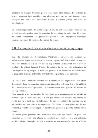 générale en moyens humains pourra également être prévue. Les pilotes du
projet pourront être modifiés par chacune des parties qui devront alors
indiquer les noms des nouveaux pilotes à l’autre partie par voie de
notification.
En accompagnement de cette disposition, il est également possible de
prévoir une obligation pour l’entreprise de logistique de suivre les directives
du client concernant ses procédures-produits. Une obligation identique
pourra également être mise à la charge du client.
§ II: La propriété des stocks dans un contrat de logistique
Dans la plupart des hypothèses, l’entreprise chargée de réaliser les
opérations se logistique n’acquiert jamais la propriété des produits transitant
entre ses mains. Elle n’en est que le dépositaire. Ainsi pour éviter que les
produits du client fassent l’objet de saisies de la part de créanciers de
l’entreprise de logistique, il peut être prudent d’en identifier matériellement
la propriété dans les entrepôts de l’entreprise prestataire de services.
Le stock est l’élément central de l’opération de logistique. Du stock
disponible dans l’entreprise prestataire dépendra la bonne fin et la célérité
de la réalisation de l’opération. Le contrat devra alors prévoir le niveau de
stock permanent.
Pour garantir que l’entreprise de logistique gère correctement les stocks de
produits qui lui sont confiés, il n’est pas inutile de prévoir une clause de
visite par le client des installations de son prestataire de service et, en
particulier de son site d’entreposage. De telles visites pourront le cas
échéant, permettre de corriger les faiblesses qui auront pu être notées par le
client.
De même pour garantir une meilleure fraicheur des stocks, il peut être
opportun de prévoir une clause de rotation des stocks selon une méthode
prédéterminée. Exemple : « afin d’assurer un roulement du stock et d’éviter
- 27 -
 