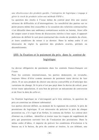 une obsolescence des produits gardés, l’entreprise de logistique s’engage à
gérer le stock de produits selon une méthode FIFO ».
La question des stocks à l’issue même du contrat peut être une source
sérieuse de difficultés et d’interrogations. La sensibilité des parties sur ce
point pourra même être exacerbée si la cessation des relations contractuelles
s’est déroulée dans une ambiance contentieuse avérée ou latente. Ainsi afin
de couper court à toute forme de discussions stériles à leur sujet, il apparaît
judicieux de définir le sort post-contractuel des stocks de produits du client,
et leurs conditions de retour à ce dernier. Dans le même ordre il est
nécessaire de régler la question des produits avariés, périmés ou
déconditionnés.
§III: la fixation et le paiement du prix dans le contrat de
logistique
La devise obligatoire de paiements dans les contrats franco-français est
l’euro.
Pour les contrats internationaux, les parties demeurent, en revanche,
toujours libres d’élire comme monnaie de paiement toute devise de leur
choix. Il en sera prudent de choisir une devise convertible et d’anticiper des
variations de change. Si le prix n’est pas payé dans la devise de calcul, pour
éviter toute spéculation, il sera bon de prévoir un mécanisme de conversion
et de fixer la date de celle-ci.
La fixation logistique ne s’envisageant qu’à titre onéreux, la question du
prix en constitue un élément substantiel.
Les parties doivent définir, au moment de la signature du contrat, le prix de
prestations de logistique. Il est nécessaire de préciser le prix de chaque
prestation ou, s’il s’agit d’un forfait, le contenu du forfait. Le contrat doit
éliminer ou, à défaut, identifier et traiter tous les risques de supplément de
prix qui pourraient survenir lors de l’exécution des prestations. Dans le
même ordre d’idées, il importe de prévoir les conditions d’évolution à la
hausse ou à la baisse, du prix du contrat et insérer, le cas échéant, une
- 28 -
 
