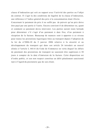 clause d’indexation qui soit en rapport avec l’activité des parties ou l’objet
du contrat. Il s’agit la des conditions de légalité de la clause d’indexation,
une référence à l’indice général des prix à la consommation étant illicite.
Concernant le paiement du prix il ne suffit pas de prévoir qu’un prix doive
être payé par une partie à l’autre. Encore convient-il de déterminer ou, quant
et comment ce paiement devra intervenir. Les parties auront toute latitude
pour déterminer s’il s’agit d’un paiement à date fixe, d’un paiement à
réception de la facture. Beaucoup de nuances sont à apporter à ce niveau
pour toutes les prestations logistiques liées au transport depuis l’adoption de
la loi du n°2006-10 du 5 janvier 2006 relative à la sécurité et au
développement du transport qui dans son article 26 introduit un nouvel
alinéa à l’article L 441-6 du Code de Commerce en vertu duquel les délais
de paiement des prestations de transport ne sauraient être supérieurs à 30
jours à compter de la date d’émission de la facture. Cette disposition est
d’ordre public, et son non respect constitue un délit pénalement sanctionné
tant à l’égard du prestataire que de son client.
- 29 -
 