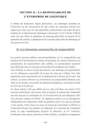 SECTION II – LA RESPONSABILITE DE
L’ENTREPRISE DE LOGISTIQUE
A défaut de disposition légale particulière, les dommages résultant de
l’exécution ou de l’inexécution de tout contrat de logistique doivent être
réparés par celui à qui ils sont imputables, conformément aux règles du droit
commun de la réparation des dommages contractuels. C’est l’article 1150 du
code civil qui limite la réparation au dommage prévisible au moment de la
formation du contrat. L’appréciation du caractère prévisible du dommage est
une question de fait.
§I: Les limitations contractuelles de responsabilité
Les parties peuvent influer conventionnellement sur la responsabilité qui
résultera de l’inexécution du contrat. En principe, les clauses limitatives ou
exonératoires de responsabilité sont valables. La jurisprudence reconnaît
leur efficacité, mais en restreint sérieusement les conditions de validité.
Tout d’abord, la clause ne doit pas aboutir à une décharge de responsabilité
sur les obligations essentielles de la part de celui qui s’oblige. Une telle
disposition serait sanctionnée sur le fondement de la théorie de la cause. Par
ailleurs, la clause limitative ou exonératoire de responsabilité demeure sans
effet en cas de dol, c’est-à-dire de manœuvre frauduleuse, ou de faute lourde
de celui qui s’en prévaut.
La clause pénale, telle que définie par le code civil dans son article 1152,
consiste à déterminer par avance, dans le contrat, le montant de l’indemnité
qui sera due par le contractant en cas d’inexécution de son obligation. Elle
sera présente comme un forfait. La réparation prévue est en conséquence
indépendante de l’importance réelle du préjudice subi et ne peut en principe
y être ajustée. Cette clause est aussi un moyen de contraindre le débiteur à
l’exécution lorsque son montant est important. Si le montant de l’indemnité
parait au juge manifestement excessif ou dérisoire, la loi l’autorise,
nonobstant toute clause contraire et même d’office, à modérer ou augmenter
- 30 -
 