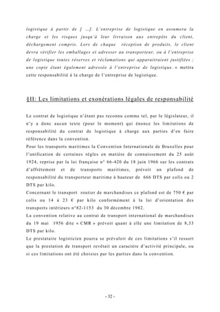 logistique à partir de [ …]. L’entreprise de logistique en assumera la
charge et les risques jusqu’à leur livraison aux entrepôts du client,
déchargement compris. Lors de chaque réception de produits, le client
devra vérifier les emballages et adresser au transporteur, ou à l’entreprise
de logistique toutes réserves et réclamations qui apparaitraient justifiées ;
une copie étant également adressée à l’entreprise de logistique. » mettra
cette responsabilité à la charge de l’entreprise de logistique.
§II: Les limitations et exonérations légales de responsabilité
Le contrat de logistique n’étant pas reconnu comme tel, par le législateur, il
n’y a donc aucun texte (pour le moment) qui énonce les limitations de
responsabilité du contrat de logistique à charge aux parties d’en faire
référence dans la convention.
Pour les transports maritimes la Convention Internationale de Bruxelles pour
l’unification de certaines règles en matière de connaissement du 25 août
1924, reprise par la loi française n° 66-420 du 18 juin 1966 sur les contrats
d’affrètement et de transports maritimes, prévoit un plafond de
responsabilité du transporteur maritime à hauteur de 666 DTS par colis ou 2
DTS par kilo.
Concernant le transport routier de marchandises ce plafond est de 750 € par
colis ou 14 à 23 € par kilo conformément à la loi d’orientation des
transports intérieurs n°82-1153 du 30 décembre 1982.
La convention relative au contrat de transport international de marchandises
du 19 mai 1956 dite « CMR » prévoit quant à elle une limitation de 8,33
DTS par kilo.
Le prestataire logisticien pourra se prévaloir de ces limitations s’il ressort
que la prestation de transport revêtait un caractère d’activité principale, ou
si ces limitations ont été choisies par les parties dans la convention.
- 32 -
 