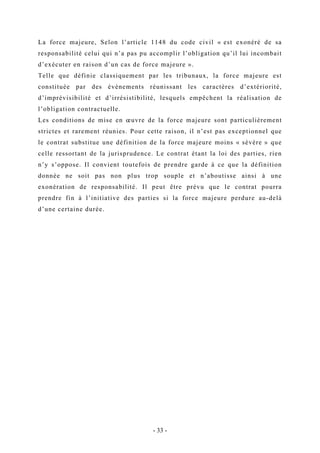 La force majeure, Selon l’article 1148 du code civil « est exonéré de sa
responsabilité celui qui n’a pas pu accomplir l’obligation qu’il lui incombait
d’exécuter en raison d’un cas de force majeure ».
Telle que définie classiquement par les tribunaux, la force majeure est
constituée par des évènements réunissant les caractères d’extériorité,
d’imprévisibilité et d’irrésistibilité, lesquels empêchent la réalisation de
l’obligation contractuelle.
Les conditions de mise en œuvre de la force majeure sont particulièrement
strictes et rarement réunies. Pour cette raison, il n’est pas exceptionnel que
le contrat substitue une définition de la force majeure moins « sévère » que
celle ressortant de la jurisprudence. Le contrat étant la loi des parties, rien
n’y s’oppose. Il convient toutefois de prendre garde à ce que la définition
donnée ne soit pas non plus trop souple et n’aboutisse ainsi à une
exonération de responsabilité. Il peut être prévu que le contrat pourra
prendre fin à l’initiative des parties si la force majeure perdure au-delà
d’une certaine durée.
- 33 -
 