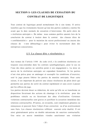 SECTION I- LES CLAUSES DE CESSATION DU
CONTRAT DE LOGISTIQUE
Tout contrat de logistique prend normalement fin à son terme. Il arrive
toutefois que les évènements fassent qu’une des parties souhaite y mettre fin
avant que la date normale de cessation n’intervienne. On parle alors de
« résiliation anticipée ». De même nous sommes parfois amenés lors de la
conclusion du contrat à insérer dans le contrat des clauses dites de
« confidentialité » pour le maintien du secret professionnel ou encore des
clauses de « non débauchage » pour éviter le recrutement dans des
entreprises concurrentes.
§ I: La clause dite « résolutoire »
Aux termes de l’article 1184 du code civil, « la condition résolutoire est
toujours sous-entendue dans les contrats synallagmatiques, pour le cas ou
l’une des deux parties ne satisfera point à son engagement ». La mise en
œuvre de la résiliation anticipée est cependant formaliste. Si les parties
n’ont rien prévu pour en aménager et assouplir les conditions d’exercice,
seul le juge pourra libérer les parties de manière anticipée. Pour cette
raison, il est important de prévoir une clause résolutoire de plein droit qui
permettra aux parties de sortir du contrat rapidement et sans avoir à passer
par les offices du juge.
Les parties devront doser sa rédaction, de sorte qu’elle ne se transforme en
disposition favorisant des actions de chantage à la résiliation pour des
problèmes véniels ou en favorisant des abus d’utilisation. Certaines
violations contractuelles sont graves et justifient la cessation immédiate des
relations contractuelles. D’autres, en revanche, sont simplement gênantes ou
ennuyeuses et peuvent faire l’objet d’une correction ou d’un avertissement
sans frais. Les clauses résolutoires reflètent souvent cette dualité. Il est
ainsi généralement prévu un double mécanisme de sanction contractuelle.
Une mise en œuvre immédiate viendra sanctionner une violation
- 35 -
 