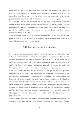 contractuelle grave ou non réparable. Une mise en demeure de réparer le
trouble causé frappera les fautes moins sérieuses. A toutes fins utiles, on
rappellera que le principe de la triple mise en demeure, la troisième
permettant de rompre le contrat, ne repose sur aucune base légale.
En principe, lorsque la cessation de la relation contractuelle intervient
conformément à son terme, c'est à dire autrement que du fait d’une violation
contractuelle, aucune indemnisation n’est due. Ce principe ne devrait a
priori pas souffrir d’exception mais, en certains domaines, il se trouve
néanmoins battu en brèche.
Afin de couper court à toute velléité indemnitaire, il est utile de prévoir
dans le contrat de logistique une disposition qui pose clairement la règle de
non- indemnisation post-contractuelle.
§ II: La clause de confidentialité
Le secret professionnel existe, mais il est limité à certaines professions. Au-
delà des incriminations spécifiques qui répriment la diffusion de certaines
formes déterminées de secret comme l’article L 621-1 du code de la
propriété intellectuelle, il n’existe pas d’obligation générale confidentialité,
sauf à la faire entrer dans l’obligation générale de bonne foi qui régit
l’exécution de tout contrat dont dispose l’article 1134 du code civil.
Il ne nous semble dès lors pas qu’il existe une obligation implicite pour les
contractants d’un contrat de logistique de maintenir confidentielles les
informations économiques, commerciales, techniques ou industrielles qui
leur ont été communiquées en cours de contrat, lorsque ces divulgations
s’inscrivent dans le cadre normal des relations d’affaires, et que finalement,
elles doivent être regardées comme le fruit de l’expérience professionnelle.
Hormis les hypothèses particulières de fraude ou de parasitisme prouvé,
profiter de l’enrichissement acquis au contact des autres apparaît comme la
récompense normale inhérente à toute activité économique ou
professionnelle.
Il serait donc préférable de prévoir une obligation de confidentialité si l’on
souhaite se protéger efficacement contre un risque de divulgation. Comme
- 36 -
 