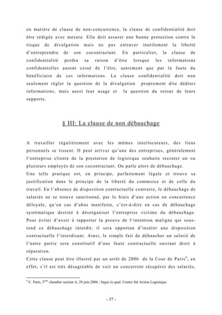 en matière de clause de non-concurrence, la clause de confidentialité doit
être rédigée avec mesure. Elle doit assurer une bonne protection contre le
risque de divulgation mais ne pas entraver inutilement la liberté
d’entreprendre de son cocontractant. En particulier, la clause de
confidentialité perdra sa raison d’être lorsque les informations
confidentielles auront cessé de l’être, autrement que par la faute du
bénéficiaire de ces informations. La clause confidentialité doit non
seulement régler la question de la divulgation proprement dite dédites
informations, mais aussi leur usage et la question du retour de leurs
supports.
§ III: La clause de non débauchage
A travailler régulièrement avec les mêmes interlocuteurs, des liens
personnels se tissent. Il peut arriver qu’une des entreprises, généralement
l’entreprise cliente de la prestation de logistique souhaite recruter un ou
plusieurs employés de son cocontractant. On parle alors de débauchage.
Une telle pratique est, en principe, parfaitement légale et trouve sa
justification dans le principe de la liberté du commerce et de celle du
travail. En l’absence de disposition contractuelle contraire, le débauchage de
salariés ne se trouve sanctionné, par le biais d’une action en concurrence
déloyale, qu’en cas d’abus manifeste, c’est-à-dire en cas de débauchage
systématique destiné à désorganiser l’entreprise victime du débauchage.
Pour éviter d’avoir à rapporter la preuve de l’intention maligne qui sous-
tend ce débauchage interdit, il sera opportun d’insérer une disposition
contractuelle l’interdisant. Ainsi, le simple fait de débaucher un salarié de
l’autre partie sera constitutif d’une faute contractuelle ouvrant droit à
réparation.
Cette clause peut être illustré par un arrêt de 2006 de la Cour de Paris6
, en
effet, s’il est très désagréable de voir un concurrent récupérer des salariés,
6
C. Paris, 5ème
chambre section A, 28 juin 2006 ; Ségui ès qual. Contre Sté Action Logistique.
- 37 -
 