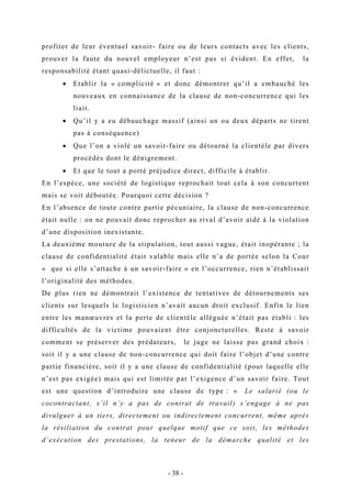 profiter de leur éventuel savoir- faire ou de leurs contacts avec les clients,
prouver la faute du nouvel employeur n’est pas si évident. En effet, la
responsabilité étant quasi-délictuelle, il faut :
• Etablir la « complicité » et donc démontrer qu’il a embauché les
nouveaux en connaissance de la clause de non-concurrence qui les
liait.
• Qu’il y a eu débauchage massif (ainsi un ou deux départs ne tirent
pas à conséquence)
• Que l’on a violé un savoir-faire ou détourné la clientèle par divers
procédés dont le dénigrement.
• Et que le tout a porté préjudice direct, difficile à établir.
En l’espèce, une société de logistique reprochait tout cela à son concurrent
mais se voit déboutée. Pourquoi cette décision ?
En l’absence de toute contre partie pécuniaire, la clause de non-concurrence
était nulle : on ne pouvait donc reprocher au rival d’avoir aidé à la violation
d’une disposition inexistante.
La deuxième mouture de la stipulation, tout aussi vague, était inopérante ; la
clause de confidentialité était valable mais elle n’a de portée selon la Cour
« que si elle s’attache à un savoir-faire » en l’occurrence, rien n’établissait
l’originalité des méthodes.
De plus rien ne démontrait l’existence de tentatives de détournements ses
clients sur lesquels le logisticien n’avait aucun droit exclusif. Enfin le lien
entre les manœuvres et la perte de clientèle alléguée n’était pas établi : les
difficultés de la victime pouvaient être conjoncturelles. Reste à savoir
comment se préserver des prédateurs, le juge ne laisse pas grand choix :
soit il y a une clause de non-concurrence qui doit faire l’objet d’une contre
partie financière, soit il y a une clause de confidentialité (pour laquelle elle
n’est pas exigée) mais qui est limitée par l’exigence d’un savoir faire. Tout
est une question d’introduire une clause de type : « Le salarié (ou le
cocontractant, s’il n’y a pas de contrat de travail) s’engage à ne pas
divulguer à un tiers, directement ou indirectement concurrent, même après
la résiliation du contrat pour quelque motif que ce soit, les méthodes
d’exécution des prestations, la teneur de la démarche qualité et les
- 38 -
 
