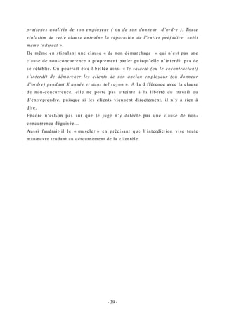 pratiques qualités de son employeur ( ou de son donneur d’ordre ). Toute
violation de cette clause entraîne la réparation de l’entier préjudice subit
même indirect ».
De même en stipulant une clause « de non démarchage » qui n’est pas une
clause de non-concurrence a proprement parler puisqu’elle n’interdit pas de
se rétablir. On pourrait être libellée ainsi « le salarié (ou le cocontractant)
s’interdit de démarcher les clients de son ancien employeur (ou donneur
d’ordre) pendant X année et dans tel rayon ». A la différence avec la clause
de non-concurrence, elle ne porte pas atteinte à la liberté du travail ou
d’entreprendre, puisque si les clients viennent directement, il n’y a rien à
dire.
Encore n’est-on pas sur que le juge n’y détecte pas une clause de non-
concurrence déguisée…
Aussi faudrait-il le « muscler » en précisant que l’interdiction vise toute
manœuvre tendant au détournement de la clientèle.
- 39 -
 