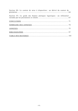 Section III- Le contrat de mise à disposition : un dérivé du contrat de
prestation ................................................................................................ 64
Section IV- Le guide des bonnes pratiques logistiques : un référentiel
réclamé par les prestataires et clients ........................................................ 67
CONCLUSION ........................................................................................ 71
SOMMAIRE DES ANNEXES .................................................................... 74
ANNEXES............................................................................................... 75
BIBLIOGRAPHIE .................................................................................... 97
TABLE DES MATIERES .......................................................................... 101
- 4 -
 