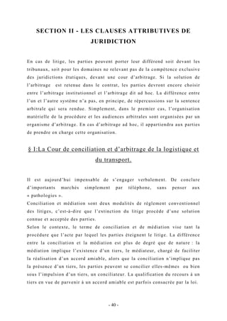 SECTION II - LES CLAUSES ATTRIBUTIVES DE
JURIDICTION
En cas de litige, les parties peuvent porter leur différend soit devant les
tribunaux, soit pour les domaines ne relevant pas de la compétence exclusive
des juridictions étatiques, devant une cour d’arbitrage. Si la solution de
l’arbitrage est retenue dans le contrat, les parties devront encore choisir
entre l’arbitrage institutionnel et l’arbitrage dit ad hoc. La différence entre
l’un et l’autre système n’a pas, en principe, de répercussions sur la sentence
arbitrale qui sera rendue. Simplement, dans le premier cas, l’organisation
matérielle de la procédure et les audiences arbitrales sont organisées par un
organisme d’arbitrage. En cas d’arbitrage ad hoc, il appartiendra aux parties
de prendre en charge cette organisation.
§ I:La Cour de conciliation et d’arbitrage de la logistique et
du transport.
Il est aujourd’hui impensable de s’engager verbalement. De conclure
d’importants marchés simplement par téléphone, sans penser aux
« pathologies ».
Conciliation et médiation sont deux modalités de règlement conventionnel
des litiges, c’est-à-dire que l’extinction du litige procède d’une solution
connue et acceptée des parties.
Selon le contexte, le terme de conciliation et de médiation vise tant la
procédure que l’acte par lequel les parties éteignent le litige. La différence
entre la conciliation et la médiation est plus de degré que de nature : la
médiation implique l’existence d’un tiers, le médiateur, chargé de faciliter
la réalisation d’un accord amiable, alors que la conciliation n’implique pas
la présence d’un tiers, les parties peuvent se concilier elles-mêmes ou bien
sous l’impulsion d’un tiers, un conciliateur. La qualification du recours à un
tiers en vue de parvenir à un accord amiable est parfois consacrée par la loi.
- 40 -
 