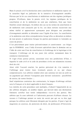 Dans le procès civil la distinction entre conciliation et médiation repose sur
le caractère légal ou judiciaire de la tentative d’arrangement amiable.
Prévues par la loi ces conciliations et médiations ont des régimes juridiques
propres. D’ailleurs, dans le procès civil, les régimes juridiques de la
conciliation et de la médiation ne sont pas similaires, bien que leurs
finalités soient identiques. En dehors des cas ou les termes de conciliation et
de médiation sont consacrés par la loi, ces deux notions recouvrent une
même réalité et apparaissent synonymes pour désigner une procédure
d’arrangement amiable se déroulant sous l’égide d’un tiers. La conciliation
et la médiation sont dites extrajudiciaires lorsqu’elles se déroulent en dehors
de tout procès et judiciaires lorsque les parties parviennent à s’entendre au
cours du procès.
C’est précisément pour traiter préventivement et curativement ces litiges
que la FEDIMAG avec l’aide d’avocats spécialisés dans le domaine ont eu
l’idée de créer une Cour de conciliation et d’arbitrage de la logistique et du
transport. L’arbitrage est de nos jours très utilisé, notamment dans le
commerce international.
Il s’agit d’une justice privée, coexistant avec nos juridictions d’Etat, à
laquelle le code civil et le code de procédure civile ont néanmoins reconnu
droit de cité.
Ainsi sitôt l’accord conclut, les parties prévoient de s’en remettre à
l’arbitrage pour traiter leurs éventuels procès et ce, par clause
compromissoire. Les arbitres rendent alors une sentence (et non un arrêt ou
un jugement) qui obtient l’exequatur pour devenir exécutoire : possibilités
de saisies, de ventes forcées …
Sauf stipulations contraires des contractants, la langue d’arbitrage utilisée
sera le Français et le droit applicable le droit français.
Les intérêts de cette procédure sont multiples, d’abord l’impartialité de ou
des arbitres désignés, en nombre impair, qui doivent dans une déclaration
liminaire certifier leur totale indépendance vis-à-vis des parties. Des
arbitres que la cour arbitrale et l’adversaire peuvent d’ailleurs récuser. Le
recours à l’arbitrage permet en outre de savoir par qui on va être jugé
puisque les arbitres sont librement désignés par les parties. Il peut s’agir de
magistrats en exercice, de praticiens du droit, de professeurs d’Université,
- 41 -
 