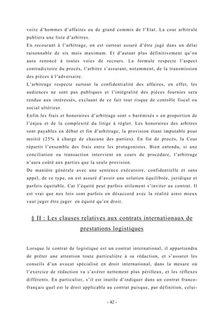 voire d’hommes d’affaires ou de grand commis de l’Etat. La cour arbitrale
publiera une liste d’arbitres.
En recourant à l’arbitrage, on est surtout assuré d’être jugé dans un délai
raisonnable de six mois maximum. Et d’autant plus définitivement qu’on
aura renoncé à toutes voies de recours. La formule respecte l’aspect
contradictoire du procès, l’arbitre s’assurant, notamment, de la transmission
des pièces à l’adversaire.
L’arbitrage respecte surtout la confidentialité des affaires, en effet, les
audiences ne sont pas publiques et l’intégralité des pièces fournies sera
rendue aux intéressés, excluant de ce fait tout risque de contrôle fiscal ou
social ultérieur.
Enfin les frais et honoraires d’arbitrage sont « barèmisés » en proportion de
l’enjeu et de la complexité du litige à régler. Les honoraires des arbitres
sont payables en début et fin d’arbitrage, la provision étant imputable pour
moitié (25% à charge de chacune des parties). En fin de procès, la Cour
répartit l’ensemble des frais entre les protagonistes. Bien entendu, si une
conciliation ou transaction intervient en cours de procédure, l’arbitrage
n’aura coûté aux parties que la seule provision.
De manière générale avec une sentence exécutoire, confidentielle et sans
appel, de ce type, on est assuré d’avoir une solution équilibrée, juridique et
parfois équitable. Car l’équité peut parfois utilement s’inviter au contrat. Il
est vrai que nos lois sont parfois en désaccord avec la réalité ainsi mieux
vaut juger être juger en équité qu’en droit.
§ II : Les clauses relatives aux contrats internationaux de
prestations logistiques
Lorsque le contrat de logistique est un contrat international, il appartiendra
de prêter une attention toute particulière à sa rédaction, et s’assurer les
conseils d’un avocat spécialisé en droit international, dans la mesure où
l’exercice de rédaction va s’avérer nettement plus périlleux, et les réflexes
différents. En particulier, s’il est inutile d’indiquer dans un contrat franco-
français quel est le droit applicable au contrat puisque, par définition, celui-
- 42 -
 