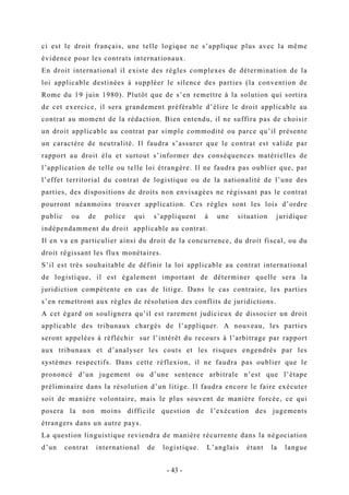 ci est le droit français, une telle logique ne s’applique plus avec la même
évidence pour les contrats internationaux.
En droit international il existe des règles complexes de détermination de la
loi applicable destinées à suppléer le silence des parties (la convention de
Rome du 19 juin 1980). Plutôt que de s’en remettre à la solution qui sortira
de cet exercice, il sera grandement préférable d’élire le droit applicable au
contrat au moment de la rédaction. Bien entendu, il ne suffira pas de choisir
un droit applicable au contrat par simple commodité ou parce qu’il présente
un caractère de neutralité. Il faudra s’assurer que le contrat est valide par
rapport au droit élu et surtout s’informer des conséquences matérielles de
l’application de telle ou telle loi étrangère. Il ne faudra pas oublier que, par
l’effet territorial du contrat de logistique ou de la nationalité de l’une des
parties, des dispositions de droits non envisagées ne régissant pas le contrat
pourront néanmoins trouver application. Ces règles sont les lois d’ordre
public ou de police qui s’appliquent à une situation juridique
indépendamment du droit applicable au contrat.
Il en va en particulier ainsi du droit de la concurrence, du droit fiscal, ou du
droit régissant les flux monétaires.
S’il est très souhaitable de définir la loi applicable au contrat international
de logistique, il est également important de déterminer quelle sera la
juridiction compétente en cas de litige. Dans le cas contraire, les parties
s’en remettront aux règles de résolution des conflits de juridictions.
A cet égard on soulignera qu’il est rarement judicieux de dissocier un droit
applicable des tribunaux chargés de l’appliquer. A nouveau, les parties
seront appelées à réfléchir sur l’intérêt du recours à l’arbitrage par rapport
aux tribunaux et d’analyser les couts et les risques engendrés par les
systèmes respectifs. Dans cette réflexion, il ne faudra pas oublier que le
prononcé d’un jugement ou d’une sentence arbitrale n’est que l’étape
préliminaire dans la résolution d’un litige. Il faudra encore le faire exécuter
soit de manière volontaire, mais le plus souvent de manière forcée, ce qui
posera la non moins difficile question de l’exécution des jugements
étrangers dans un autre pays.
La question linguistique reviendra de manière récurrente dans la négociation
d’un contrat international de logistique. L’anglais étant la langue
- 43 -
 