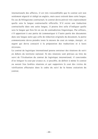 internationale des affaires, il est très vraisemblable que le contrat soit non
seulement négocié et rédigé en anglais, mais aussi exécuté dans cette langue.
En cas de bilinguisme contractuel, le contrat devra prévoir très expressément
quelle sera la langue contractuelle officielle. S’il existe une traduction
contractuelle dans une autre langue, il pourra être utile d’indiquer quelle
sera la langue qui fera foi en cas de contradiction linguistique. Par ailleurs,
s’il appartient à une partie de communiquer à l’autre partie des documents
dans une langue autre que celle de rédaction originale du document, la partie
communicante devra prendre toute la mesure du cout en temps, énergie et
argent qui devra consacré à la préparation des traductions et à leurs
révisions.
Le contrat de logistique international pourra entrainer des réunions de suivi
en dehors du territoire national. Si des réunions sont prévues au titre du
suivi de l’évaluation du contrat de logistique international, il conviendra
d’en intégrer la cout par avance et, si possible, de définir à même le contrat
ou auront lieu lesdites réunions et qui supportera le cout des visites de
vérification effectuées dans le cadre du suivi de la bonne exécution du
contrat.
- 44 -
 