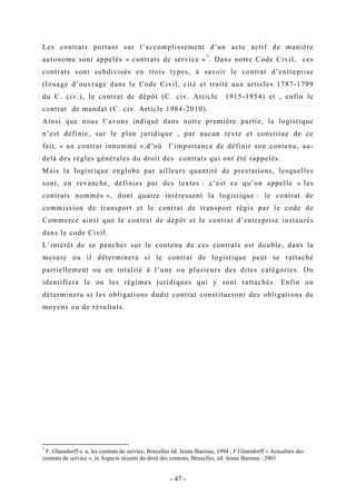 Les contrats portant sur l’accomplissement d’un acte actif de manière
autonome sont appelés « contrats de service »7
. Dans notre Code Civil, ces
contrats sont subdivisés en trois types, à savoir le contrat d’entreprise
(louage d’ouvrage dans le Code Civil, cité et traité aux articles 1787-1799
du C. civ.), le contrat de dépôt (C. civ. Article 1915-1954) et , enfin le
contrat de mandat (C. civ. Article 1984-2010).
Ainsi que nous l’avons indiqué dans notre première partie, la logistique
n’est définie, sur le plan juridique , par aucun texte et constitue de ce
fait, « un contrat innommé »,d’où l’importance de définir son contenu, au-
delà des règles générales du droit des contrats qui ont été rappelés.
Mais la logistique englobe par ailleurs quantité de prestations, lesquelles
sont, en revanche, définies par des textes : c’est ce qu’on appelle « les
contrats nommés », dont quatre intéressent la logistique : le contrat de
commission de transport et le contrat de transport régis par le code de
Commerce ainsi que le contrat de dépôt et le contrat d’entreprise instaurés
dans le code Civil.
L’intérêt de se pencher sur le contenu de ces contrats est double, dans la
mesure ou il déterminera si le contrat de logistique peut se rattaché
partiellement ou en totalité à l’une ou plusieurs des dites catégories. On
identifiera le ou les régimes juridiques qui y sont rattachés. Enfin on
déterminera si les obligations dudit contrat constitueront des obligations de
moyens ou de résultats.
7
F. Glansdorff e. a, les contrats de service, Bruxelles éd. Jeune Barreau, 1994 ; F.Glansdorff « Actualités des
contrats de service », in Aspects récents du droit des contrats, Bruxelles, éd. Jeune Barreau , 2001
- 47 -
 