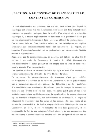 SECTION I- LE CONTRAT DE TRANSPORT ET LE
CONTRAT DE COMMISSION
Le commissionnaire de transport est un des prestataires par lequel la
logistique est arrivée via les plateformes. Son statut est donc naturellement
examiné en premier, puisque, dans le cadre d’un contrat de « prestation
logistique », il faudra légitimement se demander si le prestataire n’est pas
un commissionnaire de transport dans l’exercice effectif de ses fonctions.
Cet examen doit se faire au-delà même de son inscription au registre
spécifique des commissionnaires tenus par les préfets de région, qui
constitue l’aspect réglementaire de sa profession et qui est souvent effectuée
par les « logisticiens ».
Rappelons que le commissionnaire, en général, est défini au chapitre II,
section 1 du code de Commerce à l’article L 132-1 disposant « le
commissionnaire est celui qui agit en son propre nom ou sous un nom social
pour le compte d’un commettant.».
Les devoirs et droits du commissionnaire qui agit au nom d’un commettant
sont déterminés par le titre XIII du livre II du code Civil.
En revanche, le commissionnaire de transport n’est pas redéfini
textuellement à la section II du code de Commerce. C’est la jurisprudence
qui a cependant dégagé des critères de définition : en le qualifiant
d’intermédiaire non mandataire. Il exécute pour le compte du commettant
mais en son propre nom en son nom, les actes juridiques et les actes
matériels nécessaires au déplacement de la marchandise. Le commissionnaire
agit de manière indépendante, non subordonnée au commettant. Il organise
librement le transport par les voies et les moyens de son choix et en
assume la responsabilité. Sa double responsabilité est définie par le code de
Commerce, en effet, il est responsable de son fait personnel8
, il est
responsable du fait de ses substitués9
.Ainsi vis-à-vis de son commettant (ou
de son client) le commissionnaire assume ainsi une obligation de résultat, ce
8
Article L 132-4 et L 132-5 du code de Commerce
9
Article L 132-6 du code de Commerce
- 48 -
 
