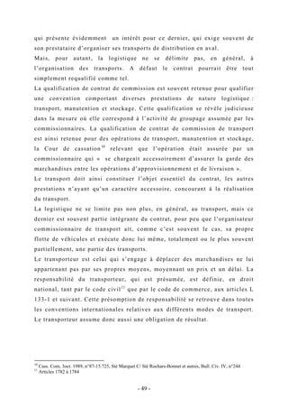 qui présente évidemment un intérêt pour ce dernier, qui exige souvent de
son prestataire d’organiser ses transports de distribution en aval.
Mais, pour autant, la logistique ne se délimite pas, en général, à
l’organisation des transports. A défaut le contrat pourrait être tout
simplement requalifié comme tel.
La qualification de contrat de commission est souvent retenue pour qualifier
une convention comportant diverses prestations de nature logistique :
transport, manutention et stockage. Cette qualification se révèle judicieuse
dans la mesure où elle correspond à l’activité de groupage assumée par les
commissionnaires. La qualification de contrat de commission de transport
est ainsi retenue pour des opérations de transport, manutention et stockage,
la Cour de cassation10
relevant que l’opération était assurée par un
commissionnaire qui « se chargeait accessoirement d’assurer la garde des
marchandises entre les opérations d’approvisionnement et de livraison ».
Le transport doit ainsi constituer l’objet essentiel du contrat, les autres
prestations n’ayant qu’un caractère accessoire, concourant à la réalisation
du transport.
La logistique ne se limite pas non plus, en général, au transport, mais ce
dernier est souvent partie intégrante du contrat, pour peu que l’organisateur
commissionnaire de transport ait, comme c’est souvent le cas, sa propre
flotte de véhicules et exécute donc lui même, totalement ou le plus souvent
partiellement, une partie des transports.
Le transporteur est celui qui s’engage à déplacer des marchandises ne lui
appartenant pas par ses propres moyens, moyennant un prix et un délai. La
responsabilité du transporteur, qui est présumée, est définie, en droit
national, tant par le code civil11
que par le code de commerce, aux articles L
133-1 et suivant. Cette présomption de responsabilité se retrouve dans toutes
les conventions internationales relatives aux différents modes de transport.
Le transporteur assume donc aussi une obligation de résultat.
10
Cass. Com, 3oct. 1989, n°87-15.725, Sté Marquet C/ Sté Rochars-Bonnet et autres, Bull. Civ. IV, n°244
11
Articles 1782 à 1784
- 49 -
 