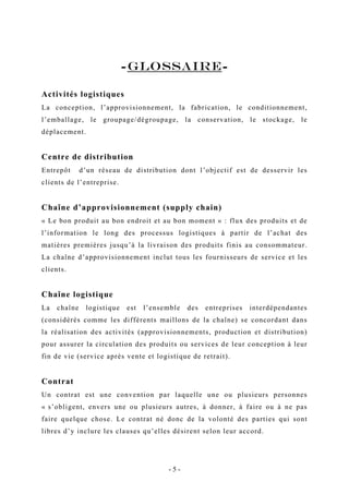 -GLOSSAIRE-
Activités logistiques
La conception, l’approvisionnement, la fabrication, le conditionnement,
l’emballage, le groupage/dégroupage, la conservation, le stockage, le
déplacement.
Centre de distribution
Entrepôt d’un réseau de distribution dont l’objectif est de desservir les
clients de l’entreprise.
Chaîne d’approvisionnement (supply chain)
« Le bon produit au bon endroit et au bon moment » : flux des produits et de
l’information le long des processus logistiques à partir de l’achat des
matières premières jusqu’à la livraison des produits finis au consommateur.
La chaîne d’approvisionnement inclut tous les fournisseurs de service et les
clients.
Chaîne logistique
La chaîne logistique est l’ensemble des entreprises interdépendantes
(considérés comme les différents maillons de la chaîne) se concordant dans
la réalisation des activités (approvisionnements, production et distribution)
pour assurer la circulation des produits ou services de leur conception à leur
fin de vie (service après vente et logistique de retrait).
Contrat
Un contrat est une convention par laquelle une ou plusieurs personnes
« s’obligent, envers une ou plusieurs autres, à donner, à faire ou à ne pas
faire quelque chose. Le contrat né donc de la volonté des parties qui sont
libres d’y inclure les clauses qu’elles désirent selon leur accord.
- 5 -
 