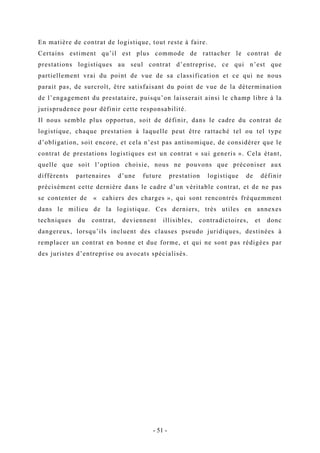 En matière de contrat de logistique, tout reste à faire.
Certains estiment qu’il est plus commode de rattacher le contrat de
prestations logistiques au seul contrat d’entreprise, ce qui n’est que
partiellement vrai du point de vue de sa classification et ce qui ne nous
parait pas, de surcroît, être satisfaisant du point de vue de la détermination
de l’engagement du prestataire, puisqu’on laisserait ainsi le champ libre à la
jurisprudence pour définir cette responsabilité.
Il nous semble plus opportun, soit de définir, dans le cadre du contrat de
logistique, chaque prestation à laquelle peut être rattaché tel ou tel type
d’obligation, soit encore, et cela n’est pas antinomique, de considérer que le
contrat de prestations logistiques est un contrat « sui generis ». Cela étant,
quelle que soit l’option choisie, nous ne pouvons que préconiser aux
différents partenaires d’une future prestation logistique de définir
précisément cette dernière dans le cadre d’un véritable contrat, et de ne pas
se contenter de « cahiers des charges », qui sont rencontrés fréquemment
dans le milieu de la logistique. Ces derniers, très utiles en annexes
techniques du contrat, deviennent illisibles, contradictoires, et donc
dangereux, lorsqu’ils incluent des clauses pseudo juridiques, destinées à
remplacer un contrat en bonne et due forme, et qui ne sont pas rédigées par
des juristes d’entreprise ou avocats spécialisés.
- 51 -
 