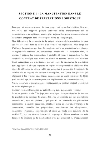 SECTION III - LA MANUTENTION DANS LE
CONTRAT DE PRESTATIONS LOGISTIGUE
Transport et manutention ont, de tous temps, entretenu des relations étroites.
Au reste, les rapports parfois difficiles entre manutentionnaires et
transporteurs se compliquent encore plus aujourd’hui puisque manutention et
transport s’intègrent dans le cadre plus vaste de la logistique.
Plus délicate est la recherche de la nature juridique de la prestation lorsque
celle-ci se situe dans le cadre d’un contrat de logistique. Plus large est
d’ailleurs la question, car dans le cas d’un contrat de prestations logistiques,
le logisticien effectue de nombreuses opérations : il manutentionne, il
stocke, il prépare les commandes, il emballe, il livre, il reprend parfois les
invendus et, quelque fois même, il établit la facture. Toutes ces activités
étant successives ou simultanées, on est tenté de segmenter la prestation
pour appliquer à chaque segment un régime de responsabilité différent. Une
piste de réflexion ne devrait-elle pas consister à soumettre l’ensemble de
l’opération au régime du contrat d’entreprise…sauf pour les phrases qui
obéissent à des régimes spécifiques dérogatoires au droit commun : le dépôt
pour le stockage, le transport pour « le déplacement de la marchandise »,…
Ainsi, la phrase « manutention » s’intégrerait au contrat général et obéirait
au même régime que lui.
On trouvera une illustration de cette théorie dans deux arrêts récents :
Dans un premier arrêt 12
le juge considère que la « qualification du contrat
de prestation de services litigieux doit être déterminée par ses prestations
essentielles ; que ce contrat , qui prévoit un ensemble de prestations
composites à savoir : réception, stockage, prise en charge, préparation de
commandes, contrôle des préparations, constitution des chargements,
transports, livraisons, enlèvements et mise en route des produits de la
société X , est un contrat complexe, regroupant divers services au sein
desquels la livraison de la marchandise n’est pas essentielle , n’apparaissant
12
CA Paris, 4 janv.2000,n°98/1377,BTL 2000 p 169
- 52 -
 