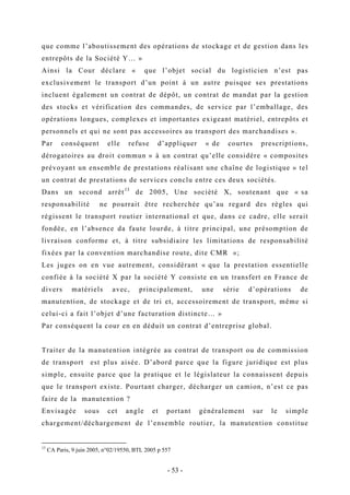 que comme l’aboutissement des opérations de stockage et de gestion dans les
entrepôts de la Société Y… »
Ainsi la Cour déclare « que l’objet social du logisticien n’est pas
exclusivement le transport d’un point à un autre puisque ses prestations
incluent également un contrat de dépôt, un contrat de mandat par la gestion
des stocks et vérification des commandes, de service par l’emballage, des
opérations longues, complexes et importantes exigeant matériel, entrepôts et
personnels et qui ne sont pas accessoires au transport des marchandises ».
Par conséquent elle refuse d’appliquer « de courtes prescriptions,
dérogatoires au droit commun » à un contrat qu’elle considère « composites
prévoyant un ensemble de prestations réalisant une chaîne de logistique » tel
un contrat de prestations de services conclu entre ces deux sociétés.
Dans un second arrêt13
de 2005, Une société X, soutenant que « sa
responsabilité ne pourrait être recherchée qu’au regard des règles qui
régissent le transport routier international et que, dans ce cadre, elle serait
fondée, en l’absence da faute lourde, à titre principal, une présomption de
livraison conforme et, à titre subsidiaire les limitations de responsabilité
fixées par la convention marchandise route, dite CMR »;
Les juges on en vue autrement, considérant « que la prestation essentielle
confiée à la société X par la société Y consiste en un transfert en France de
divers matériels avec, principalement, une série d’opérations de
manutention, de stockage et de tri et, accessoirement de transport, même si
celui-ci a fait l’objet d’une facturation distincte… »
Par conséquent la cour en en déduit un contrat d’entreprise global.
Traiter de la manutention intégrée au contrat de transport ou de commission
de transport est plus aisée. D’abord parce que la figure juridique est plus
simple, ensuite parce que la pratique et le législateur la connaissent depuis
que le transport existe. Pourtant charger, décharger un camion, n’est ce pas
faire de la manutention ?
Envisagée sous cet angle et portant généralement sur le simple
chargement/déchargement de l’ensemble routier, la manutention constitue
13
CA Paris, 9 juin 2005, n°02/19550, BTL 2005 p 557
- 53 -
 