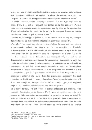 alors, soit une prestation intégrée, soit une prestation annexe, mais toujours
une prestation obéissant au régime juridique du contrat principal : en
l’espèce le contrat de transport ou le contrat de commission de transport.
La LOTI a institué l’établissement par décret de contrats type applicable de
plein droit, à défaut de conventions écrites entre les parties14
. Parfois
controversés, souvent attaqués, notamment par le biais de la constatation
d’une indemnisation de retard limitée au prix du transport, les contrats types
sont depuis consacrés par le conseil d’Etat15
.
L’étude du contrat type « général » est éclairante quant au régime juridique
des prestations de manutention intégrées au contrat de transport16
.
L’article 7 du contrat type distingue, tout d’abord la manutention au départ
« chargement, calage, arrimage » et la manutention à l’arrivée
« déchargement ». Cette différentiation des taches parait simple et de bon
sens. Mais elle doit se combiner avec les dispositions de l’article 25 de la
loi dite « sécurité et modernisation des transports »17
, qui institue un
document de « cadrage » des taches du transporteur, document qui doit être
remis au voiturier effectif, préalablement à la présentation du véhicule au
chargement, et qui doit, entre autres, contenir « outre les informations
nécessaires à l’exécution du contrat, la liste des prestations annexes ». Ainsi
la manutention, qui n’est pas expressément citée au titre des prestations «
normales » entrerait-elle alors dans les prestations annexes ? On peut
répondre par l’affirmative, mais il faut alors s’empresser, d’ajouter que, s’il
n’est pas dérogé au partage institué par le contrat type ,à le supposer
applicable, à défaut d’autres conventions entre les parties.
En d’autres termes, ce n’est sue si les parties entendent, par exemple, faire
supporter la manutention au donneur d’ordre pour un envoi de moins de trois
tonnes, ou faire supporter au transporteur la manutention pour un envoi de
plus de trois tonnes, qu’il y aura lieu de le préciser dans le document de
cadrage, bien évidemment en prévoyant une rémunération spécifique de cette
prestation, en quelque sorte « exorbitante de droit commun du contrat
14
L.n°82-1153 30 déc. 1982, JO 31 déc.
15
CE, 6 juillet 2005, n°261991, BTL 2005 p 495
16
D. 99-269, 6 avril 1999, JO 11 avril et D. 2001-1363, 28 déc. 2001, JO 30 déc.
17
L. 95-96, 1er
févr. 1995, JO 2 févr.
- 54 -
 