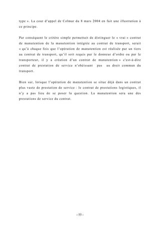 type ». La cour d’appel de Colmar du 8 mars 2004 en fait une illustration à
ce principe.
Par conséquent le critère simple permettait de distinguer le « vrai » contrat
de manutention de la manutention intégrée au contrat de transport, serait
« qu’à chaque fois que l’opération de manutention est réalisée par un tiers
au contrat de transport, qu’il soit requis par le donneur d’ordre ou par le
transporteur, il y a création d’un contrat de manutention » c'est-à-dire
contrat de prestation de service n’obéissant pas au droit commun du
transport.
Bien sur, lorsque l’opération de manutention se situe déjà dans un contrat
plus vaste de prestation de service : le contrat de prestations logistiques, il
n’y a pas lieu de se poser la question. La manutention sera une des
prestations de service du contrat.
- 55 -
 
