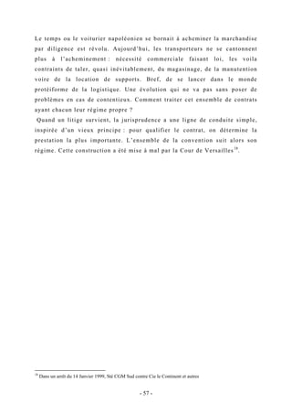 Le temps ou le voiturier napoléonien se bornait à acheminer la marchandise
par diligence est révolu. Aujourd’hui, les transporteurs ne se cantonnent
plus à l’acheminement : nécessité commerciale faisant loi, les voila
contraints de taler, quasi inévitablement, du magasinage, de la manutention
voire de la location de supports. Bref, de se lancer dans le monde
protéiforme de la logistique. Une évolution qui ne va pas sans poser de
problèmes en cas de contentieux. Comment traiter cet ensemble de contrats
ayant chacun leur régime propre ?
Quand un litige survient, la jurisprudence a une ligne de conduite simple,
inspirée d’un vieux principe : pour qualifier le contrat, on détermine la
prestation la plus importante. L’ensemble de la convention suit alors son
régime. Cette construction a été mise à mal par la Cour de Versailles18
.
18
Dans un arrêt du 14 Janvier 1999, Sté CGM Sud contre Cie le Continent et autres
- 57 -
 
