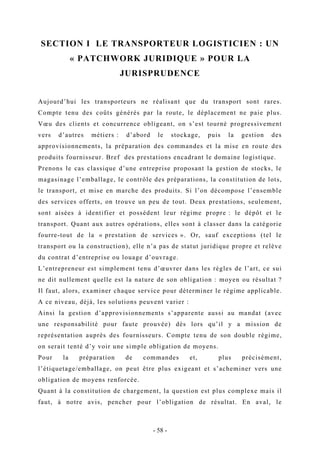 SECTION I LE TRANSPORTEUR LOGISTICIEN : UN
« PATCHWORK JURIDIQUE » POUR LA
JURISPRUDENCE
Aujourd’hui les transporteurs ne réalisant que du transport sont rares.
Compte tenu des coûts générés par la route, le déplacement ne paie plus.
Vœu des clients et concurrence obligeant, on s’est tourné progressivement
vers d’autres métiers : d’abord le stockage, puis la gestion des
approvisionnements, la préparation des commandes et la mise en route des
produits fournisseur. Bref des prestations encadrant le domaine logistique.
Prenons le cas classique d’une entreprise proposant la gestion de stocks, le
magasinage l’emballage, le contrôle des préparations, la constitution de lots,
le transport, et mise en marche des produits. Si l’on décompose l’ensemble
des services offerts, on trouve un peu de tout. Deux prestations, seulement,
sont aisées à identifier et possèdent leur régime propre : le dépôt et le
transport. Quant aux autres opérations, elles sont à classer dans la catégorie
fourre-tout de la « prestation de services ». Or, sauf exceptions (tel le
transport ou la construction), elle n’a pas de statut juridique propre et relève
du contrat d’entreprise ou louage d’ouvrage.
L’entrepreneur est simplement tenu d’œuvrer dans les règles de l’art, ce sui
ne dit nullement quelle est la nature de son obligation : moyen ou résultat ?
Il faut, alors, examiner chaque service pour déterminer le régime applicable.
A ce niveau, déjà, les solutions peuvent varier :
Ainsi la gestion d’approvisionnements s’apparente aussi au mandat (avec
une responsabilité pour faute prouvée) dès lors qu’il y a mission de
représentation auprès des fournisseurs. Compte tenu de son double régime,
on serait tenté d’y voir une simple obligation de moyens.
Pour la préparation de commandes et, plus précisément,
l’étiquetage/emballage, on peut être plus exigeant et s’acheminer vers une
obligation de moyens renforcée.
Quant à la constitution de chargement, la question est plus complexe mais il
faut, à notre avis, pencher pour l’obligation de résultat. En aval, le
- 58 -
 