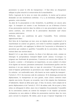 prestataire va jouer le rôle de transporteur : il faut donc un chargement
adéquat au plan sécurité et conservation de la marchandise.
Enfin s’agissant de la mise en route des produits, le moins qu’on puisse
demander est une installation conforme : il y a, au minimum, obligation de
garantie, voire résultat.
Au plan de la prescription et des formalités, le problème est encore plus
aigu : le transport est soumis à une forclusion en cas d’absence d’envoi
d’une protestation motivée dans les délais et à une prescription annale. Les
autres contrats, eux relèvent de la prescription décennale sauf clause
contraire abréviative.
Difficile, dans ces conditions de gérer l’ensemble. Trois solutions
apparaissent donc :
Soit faire de la logistique un tout, avec un régime précis, contractuel et la
transformant en contrat sui generis, soit isoler le maillon coupable quand la
chose est possible, soit appliquer la théorie de l’accessoire et déterminer la
prestation qui conduira à qualifier l’ensemble de la convention. (Que l’on
traitera dans une section deux).
Quand il n’y a que deux contrats, la chose n’est déjà pas aisée, comme en
témoigne la jurisprudence transport /dépôt (conf. annexe 1).Lorsque s’y
joignent une foultitude de prestations, l’exercice est encore plus délicat. Si
la partie « contrat » d’entreprise est majoritaire, on sera conduit à la doter
d’un régime sur mesure, purement contractuel. Concrètement quelles sont les
mentions à ne pas omettre dans ce type de convention ? On pourrait être
tenté d’imputer globalement au prestataire une simple obligation de moyen.
La solution est confortable mais, elle heurte un texte capital du transport :
l’article L 131-1 du nouveau code de commerce. Si le dommage provient du
déplacement, le transporteur en sera garant, toute clause contraire étant
réputée non écrite. On peut, en revanche, tout à fait stipuler des limitations
d’indemnités. Quant au délai pour agir, il faut, là encore, tenir compte de la
partie déplacement et de l’article L 133-3 du même code. On ne peut y faire
échec en allongeant le délai, mais rien n’empêche d’accommoder l’ensemble
de la convention comme un contrat de transport et de stipuler qu’aucune
réclamation ne sera admise à défaut de protestation motivée dans les trois
jours suivant la réception. De même, pour ne pas s’exposer longtemps à la
- 59 -
 
