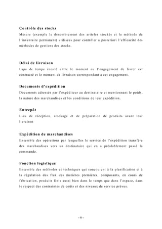 Contrôle des stocks
Mesure (exemple le dénombrement des articles stockés et la méthode de
l’inventaire permanent) utilisées pour contrôler a posteriori l’efficacité des
méthodes de gestions des stocks.
Délai de livraison
Laps de temps écoulé entre le moment ou l’engagement de livrer est
contracté et le moment de livraison correspondant à cet engagement.
Documents d’expédition
Documents adressés par l’expéditeur au destinataire et mentionnant le poids,
la nature des marchandises et les conditions de leur expédition.
Entrepôt
Lieu de réception, stockage et de préparation de produits avant leur
livraison
Expédition de marchandises
Ensemble des opérations par lesquelles le service de l’expédition transfère
des marchandises vers un destinataire qui en a préalablement passé la
commande.
Fonction logistique
Ensemble des méthodes et techniques qui concourent à la planification et à
la régulation des flux des matières premières, composants, en cours de
fabrication, produits finis aussi bien dans le temps que dans l’espace, dans
le respect des contraintes de coûts et des niveaux de service prévus.
- 6 -
 