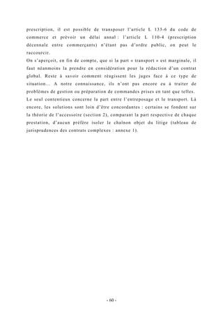 prescription, il est possible de transposer l’article L 133-6 du code de
commerce et prévoir un délai annal : l’article L 110-4 (prescription
décennale entre commerçants) n’étant pas d’ordre public, on peut le
raccourcir.
On s’aperçoit, en fin de compte, que si la part « transport » est marginale, il
faut néanmoins la prendre en considération pour la rédaction d’un contrat
global. Reste à savoir comment réagissent les juges face à ce type de
situation… A notre connaissance, ils n’ont pas encore eu à traiter de
problèmes de gestion ou préparation de commandes prises en tant que telles.
Le seul contentieux concerne la part entre l’entreposage et le transport. Là
encore, les solutions sont loin d’être concordantes : certains se fondent sur
la théorie de l’accessoire (section 2), comparant la part respective de chaque
prestation, d’aucun préfère isoler le chaînon objet du litige (tableau de
jurisprudences des contrats complexes : annexe 1).
- 60 -
 