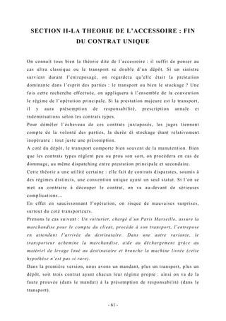SECTION II-LA THEORIE DE L’ACCESSOIRE : FIN
DU CONTRAT UNIQUE
On connaît tous bien la théorie dite de l’accessoire : il suffit de penser au
cas ultra classique ou le transport se double d’un dépôt. Si un sinistre
survient durant l’entreposage, on regardera qu’elle était la prestation
dominante dans l’esprit des parties : le transport ou bien le stockage ? Une
fois cette recherche effectuée, on appliquera à l’ensemble de la convention
le régime de l’opération principale. Si la prestation majeure est le transport,
il y aura présomption de responsabilité, prescription annale et
indemnisations selon les contrats types.
Pour démêler l’écheveau de ces contrats juxtaposés, les juges tiennent
compte de la volonté des parties, la durée di stockage étant relativement
inopérante : tout juste une présomption.
A coté du dépôt, le transport comporte bien souvent de la manutention. Bien
que les contrats types règlent peu ou prou son sort, on procédera en cas de
dommage, au même dispatching entre prestation principale et secondaire.
Cette théorie a une utilité certaine : elle fait de contrats disparates, soumis à
des régimes distincts, une convention unique ayant un seul statut. Si l’on se
met au contraire à découper le contrat, on va au-devant de sérieuses
complications…
En effet en saucissonnant l’opération, on risque de mauvaises surprises,
surtout du coté transporteurs.
Prenons le cas suivant : Un voiturier, chargé d’un Paris Marseille, assure la
marchandise pour le compte du client, procède à son transport, l’entrepose
en attendant l’arrivée du destinataire. Dans une autre variante, le
transporteur achemine la marchandise, aide au déchargement grâce au
matériel de levage loué au destinataire et branche la machine livrée (cette
hypothèse n’est pas si rare).
Dans la première version, nous avons un mandant, plus un transport, plus un
dépôt, soit trois contrat ayant chacun leur régime propre : ainsi on va de la
faute prouvée (dans le mandat) à la présomption de responsabilité (dans le
transport).
- 61 -
 