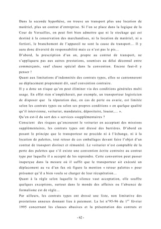 Dans la seconde hypothèse, on trouve un transport plus une location de
matériel, plus un contrat d’entreprise. Si l’on se place dans la logique de la
Cour de Versailles, on peut fort bien admettre que ni le stockage qui est
destiné à la conservation des marchandises, ni la location de matériel, ni a
fortiori, le branchement de l’appareil ne sont la cause du transport… Il y
aura donc diversité de responsabilité mais ce n’est pas le pis...
D’abord, la prescription d’un an, propre au contrat de transport, ne
s’appliquera pas aux autres prestations, soumises au délai décennal entre
commerçants, sauf clause spécial dans la convention. Encore faut-il y
penser !
Quant aux limitations d’indemnités des contrats types, elles se cantonneront
au déplacement proprement dit, sauf convention contraire.
Il y a donc un risque qu’on peut éliminer via des conditions générales multi
usage. En effet rien n’empêcherait, par exemple, un transporteur logisticien
de disposer que la réparation due, en cas de perte ou avarie, est limitée
selon les contrats types ou selon ses propres conditions « en quelque qualité
qu’il intervienne, voiturier, mandataire, dépositaire, loueur,… ».
Qu’en est-il du sort des « services »supplémentaires ?
Conscient des risques qu’encourent le voiturier en acceptant des missions
supplémentaires, les contrats types ont dressé des barrières. D’abord en
posant le principe que le transporteur ne procède ni à l’échange, ni à la
location de palettes, tout retour de ces emballages devant faire l’objet d’un
contrat de transport distinct et rémunéré. Le voiturier n’est comptable de la
perte des palettes que s’il existe une convention écrite contraire au contrat
type par laquelle il a accepté de les reprendre. Cette convention peut passer
inaperçue dans la mesure où il suffit que le transporteur ait exécuté un
déplacement au vu d’un fax où figure la mention « retour palettes » pour
présumer qu’il a bien voulu se charger de leur récupération…
Quant à la règle selon laquelle le silence vaut acceptation, elle souffre
quelques exceptions, surtout dans le monde des affaires ou l’absence de
formalisme est de règle…
Par ailleurs, les contrats types ont dressé une liste, non limitative des
prestations annexes donnant lieu à paiement. La loi n°95-96 du 1er
février
1995 concernant les clauses abusives et la présentation des contrats et
- 62 -
 